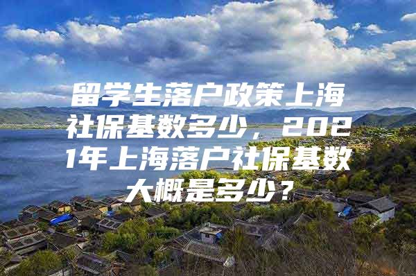 留学生落户政策上海社保基数多少，2021年上海落户社保基数大概是多少？