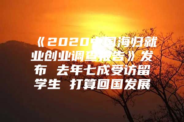 《2020中国海归就业创业调查报告》发布 去年七成受访留学生 打算回国发展