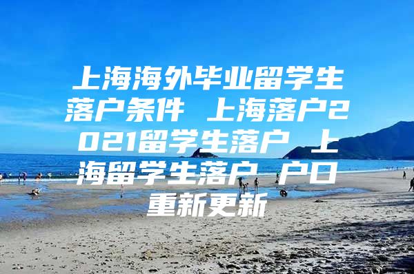 上海海外毕业留学生落户条件 上海落户2021留学生落户 上海留学生落户 户口重新更新