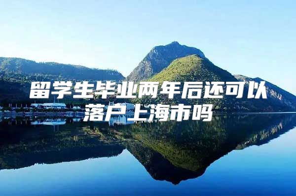 留学生毕业两年后还可以落户上海市吗