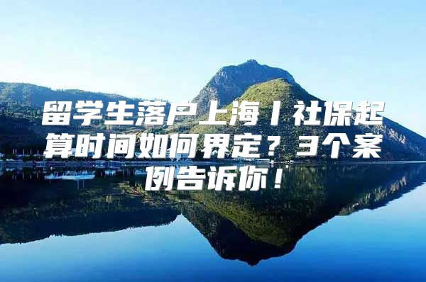 留学生落户上海丨社保起算时间如何界定？3个案例告诉你！