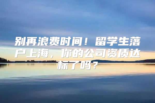 别再浪费时间！留学生落户上海，你的公司资质达标了吗？