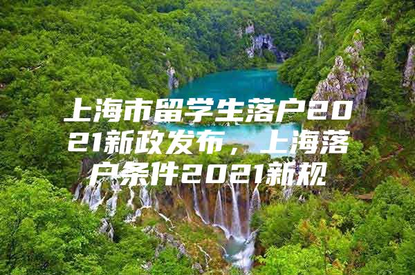 上海市留学生落户2021新政发布，上海落户条件2021新规