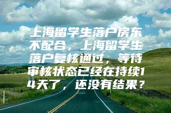 上海留学生落户房东不配合，上海留学生落户复核通过，等待审核状态已经在持续14天了，还没有结果？