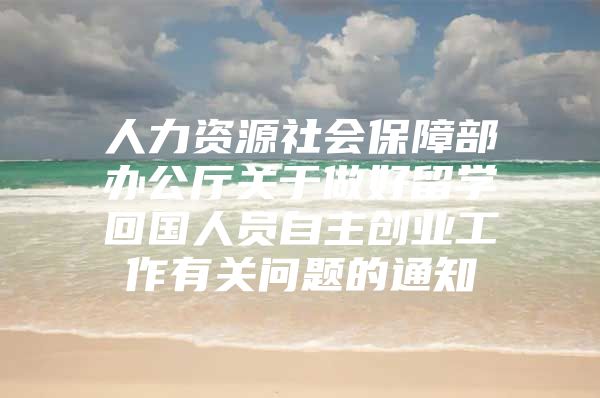 人力资源社会保障部办公厅关于做好留学回国人员自主创业工作有关问题的通知