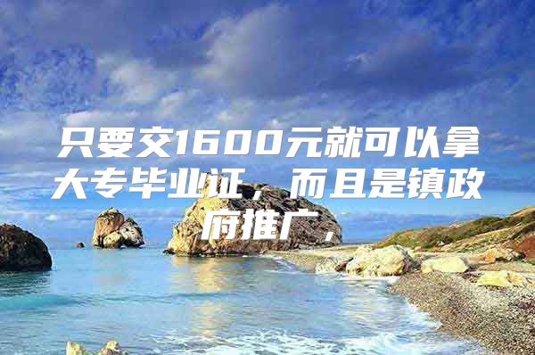 只要交1600元就可以拿大专毕业证，而且是镇政府推广，