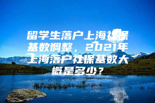 留学生落户上海社保基数调整，2021年上海落户社保基数大概是多少？