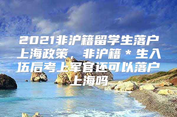 2021非沪籍留学生落户上海政策，非沪籍＊生入伍后考上军官还可以落户上海吗