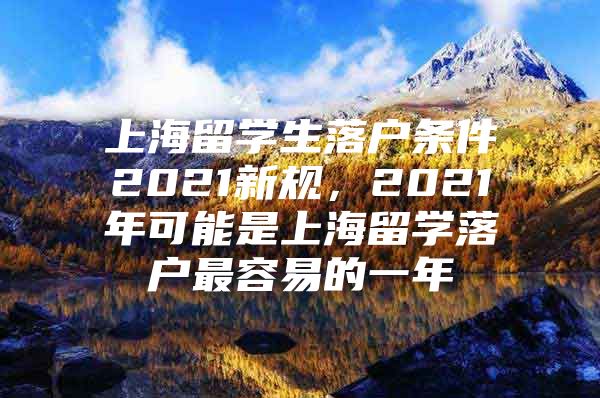 上海留学生落户条件2021新规，2021年可能是上海留学落户最容易的一年