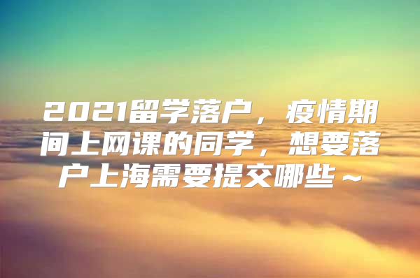 2021留学落户，疫情期间上网课的同学，想要落户上海需要提交哪些～