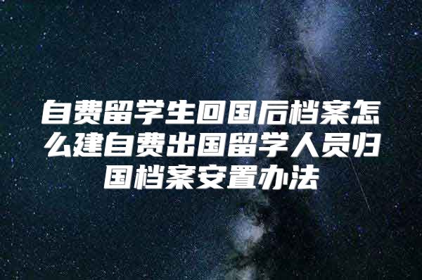 自费留学生回国后档案怎么建自费出国留学人员归国档案安置办法