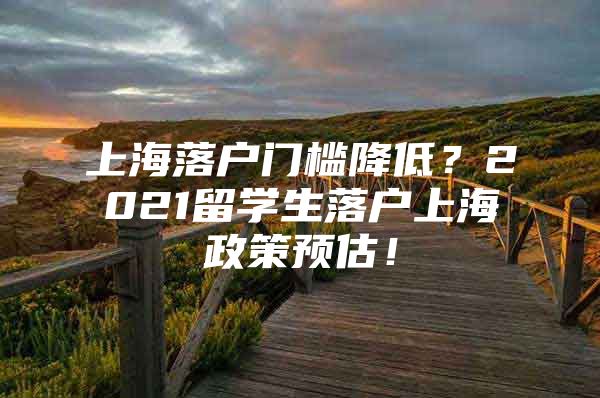 上海落户门槛降低？2021留学生落户上海政策预估！