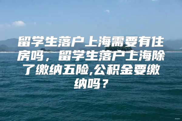 留学生落户上海需要有住房吗，留学生落户上海除了缴纳五险,公积金要缴纳吗？