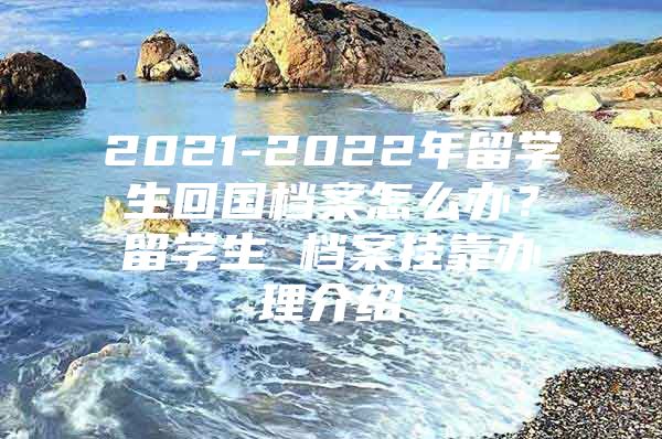 2021-2022年留学生回国档案怎么办？留学生 档案挂靠办理介绍