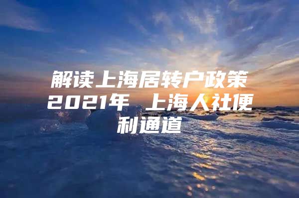 解读上海居转户政策2021年 上海人社便利通道