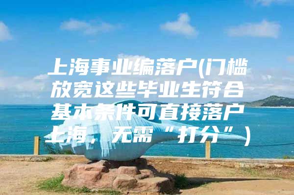 上海事业编落户(门槛放宽这些毕业生符合基本条件可直接落户上海，无需“打分”)