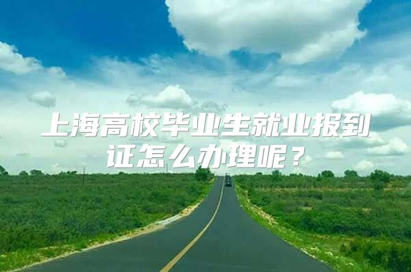 上海高校毕业生就业报到证怎么办理呢？