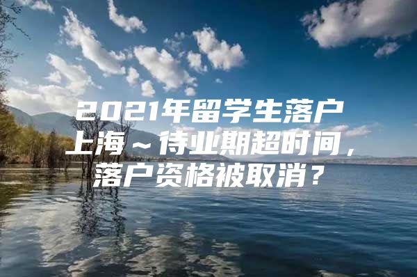 2021年留学生落户上海～待业期超时间，落户资格被取消？