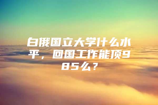 白俄国立大学什么水平，回国工作能顶985么？