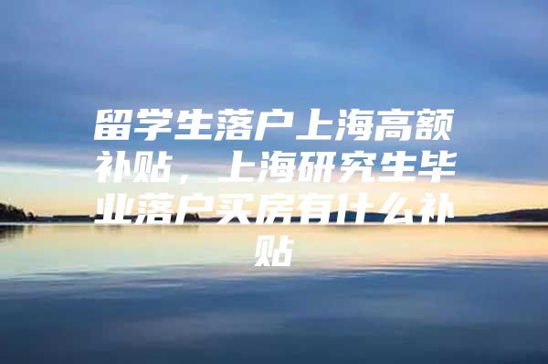 留学生落户上海高额补贴，上海研究生毕业落户买房有什么补贴