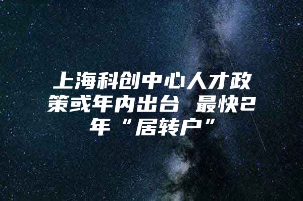 上海科创中心人才政策或年内出台 最快2年“居转户”