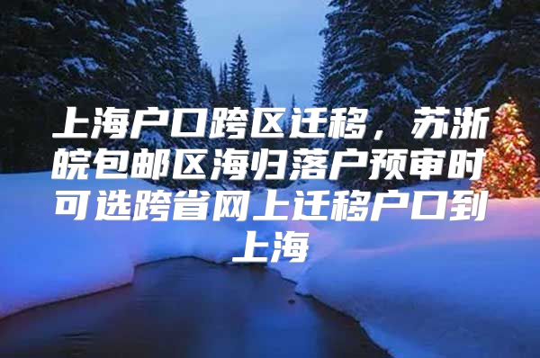 上海户口跨区迁移，苏浙皖包邮区海归落户预审时可选跨省网上迁移户口到上海