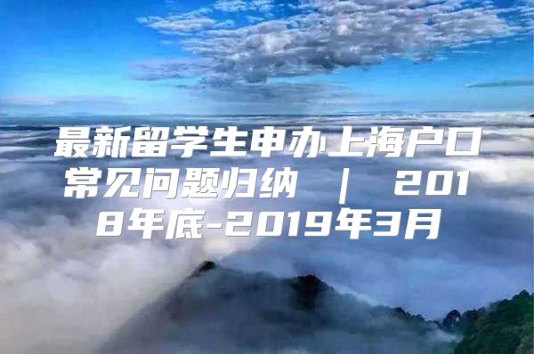 最新留学生申办上海户口常见问题归纳 ｜ 2018年底-2019年3月