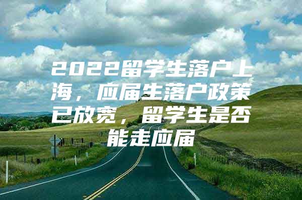 2022留学生落户上海，应届生落户政策已放宽，留学生是否能走应届