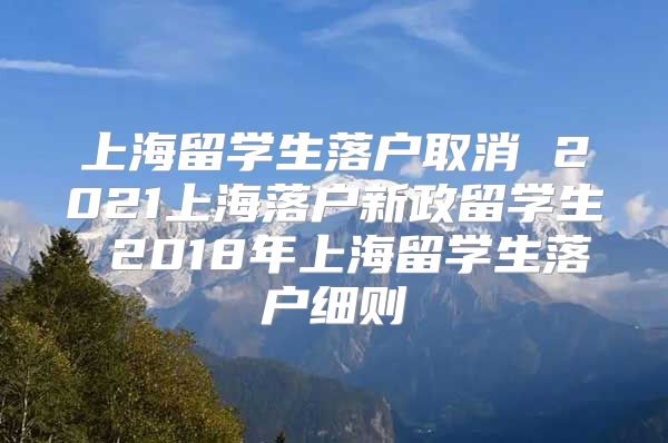 上海留学生落户取消 2021上海落户新政留学生 2018年上海留学生落户细则