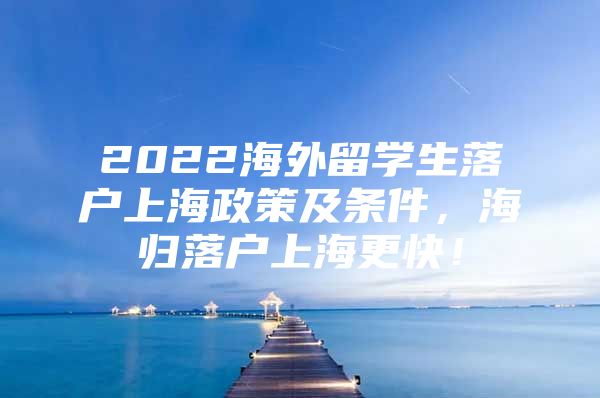 2022海外留学生落户上海政策及条件，海归落户上海更快！