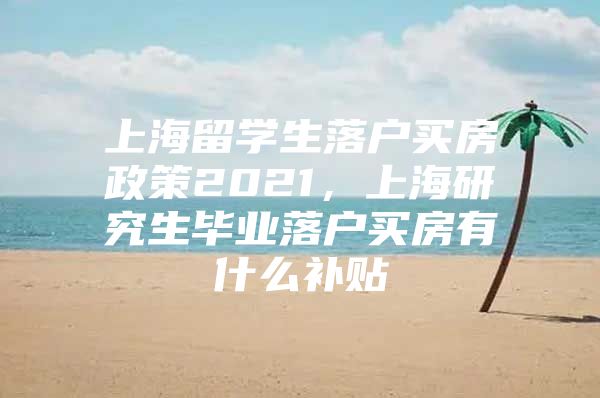 上海留学生落户买房政策2021，上海研究生毕业落户买房有什么补贴