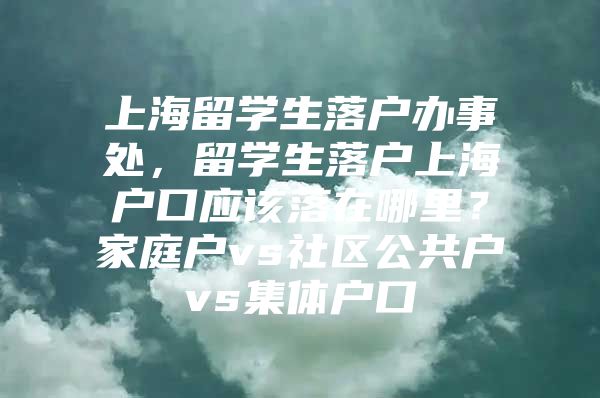 上海留学生落户办事处，留学生落户上海户口应该落在哪里？家庭户vs社区公共户vs集体户口