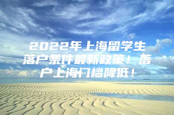 2022年上海留学生落户条件最新政策！落户上海门槛降低！