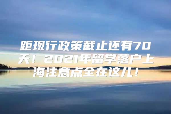 距现行政策截止还有70天！2021年留学落户上海注意点全在这儿！