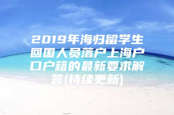 2019年海归留学生回国人员落户上海户口户籍的最新要求解答(持续更新)