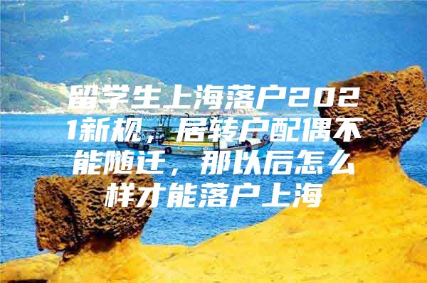 留学生上海落户2021新规，居转户配偶不能随迁，那以后怎么样才能落户上海