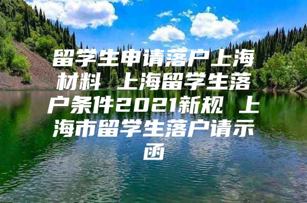 留学生申请落户上海材料 上海留学生落户条件2021新规 上海市留学生落户请示函