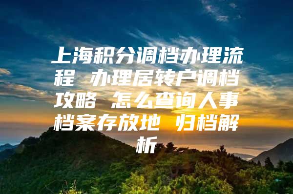 上海积分调档办理流程 办理居转户调档攻略 怎么查询人事档案存放地 归档解析