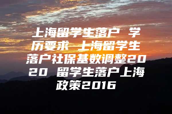 上海留学生落户 学历要求 上海留学生落户社保基数调整2020 留学生落户上海政策2016