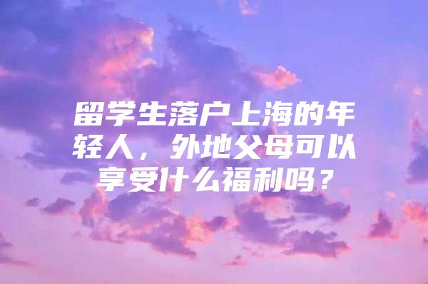 留学生落户上海的年轻人，外地父母可以享受什么福利吗？