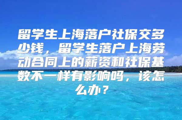 留学生上海落户社保交多少钱，留学生落户上海劳动合同上的薪资和社保基数不一样有影响吗，该怎么办？