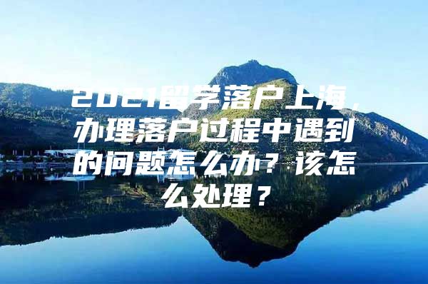 2021留学落户上海，办理落户过程中遇到的问题怎么办？该怎么处理？