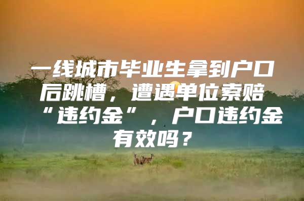 一线城市毕业生拿到户口后跳槽，遭遇单位索赔“违约金”，户口违约金有效吗？