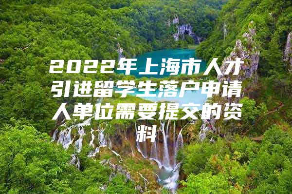 2022年上海市人才引进留学生落户申请人单位需要提交的资料