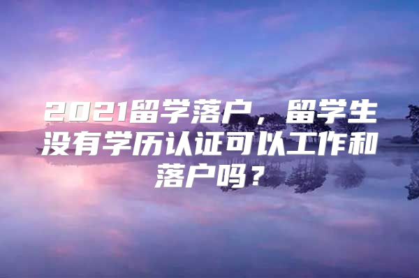 2021留学落户，留学生没有学历认证可以工作和落户吗？