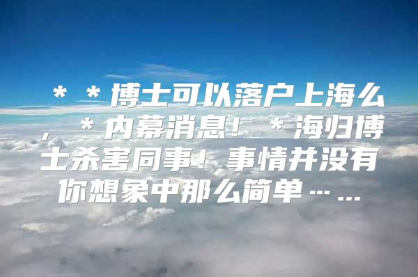 ＊＊博士可以落户上海么，＊内幕消息！＊海归博士杀害同事！事情并没有你想象中那么简单…...