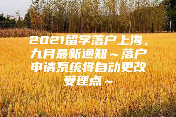 2021留学落户上海，九月最新通知～落户申请系统将自动更改受理点～