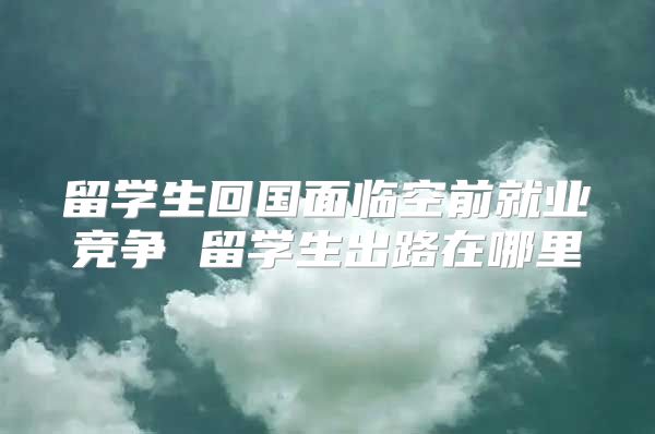 留学生回国面临空前就业竞争 留学生出路在哪里