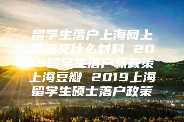 留学生落户上海网上需提交什么材料 2019留学生落户新政策上海豆瓣 2019上海留学生硕士落户政策