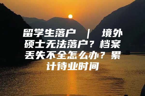 留学生落户 ｜ 境外硕士无法落户？档案丢失不全怎么办？累计待业时间